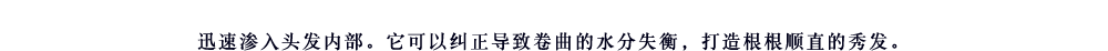 迅速渗入头发内部。它可以纠正导致卷曲的水分失衡，打造根根顺直的秀发。