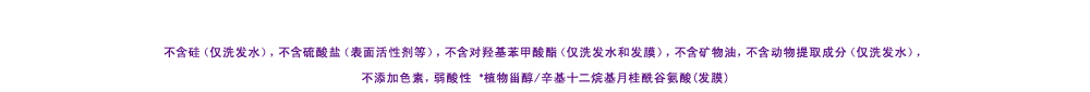 ノンシリコーン(シャンプーのみ)・サルフェート(ラウレス硫酸Naなど)フリー・パラベンフリー(シャンプー・ヘアマスク)・無鉱物油・動物由来原料フリー（シャンプーのみ）・無着色・弱酸性　※ラウロイルグルタミン酸ジ（フィトステリル／オクチルドデシル）（毛髪コート）