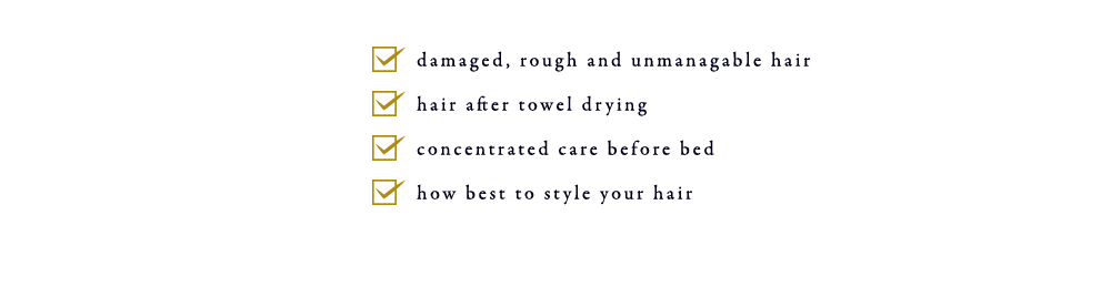 ・For times like these, damaged, rough and unmanagable hair ・hair after towel drying ・concentrated care before bed ・how best to style your hair