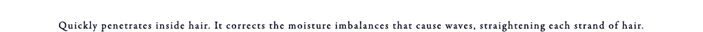 Quickly penetrates inside hair. It corrects the moisture imbalances that cause waves, straightening each strand hair