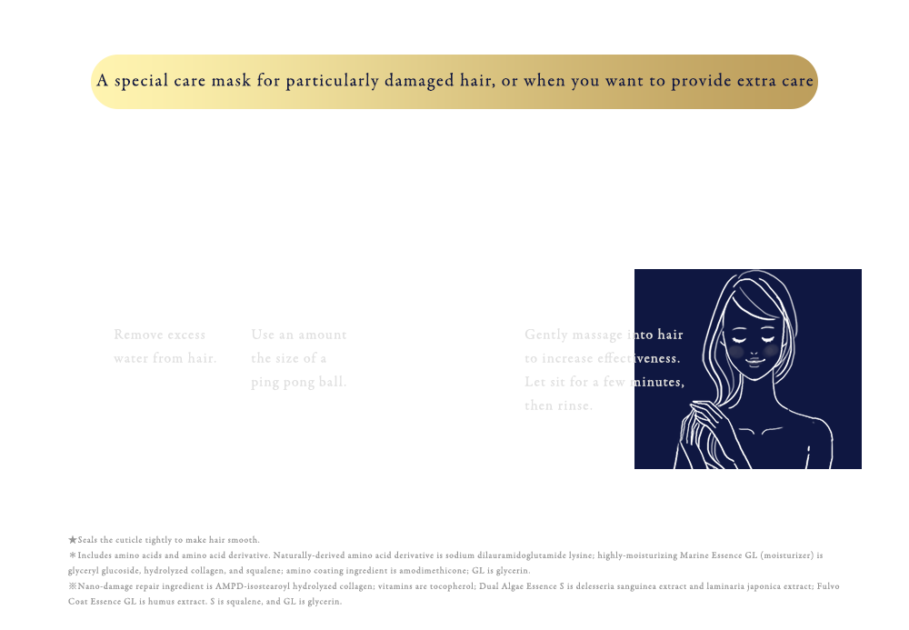 特に傷みが気になる時、じっくりお手入れしたい時のスペシャルケアマスク シャンプー・トリートメントなどのお手入れの最後にご使用ください。