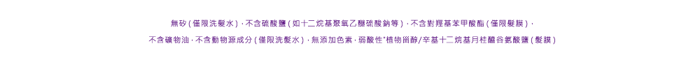 ノンシリコーン(シャンプーのみ)・サルフェート(ラウレス硫酸Naなど)フリー・パラベンフリー(ヘアマスクのみ)・無鉱物油・動物由来原料フリー（シャンプーのみ）・無着色・弱酸性  ※ラウロイルグルタミン酸ジ（フィトステリル／オクチルドデシル）（毛髪コート）